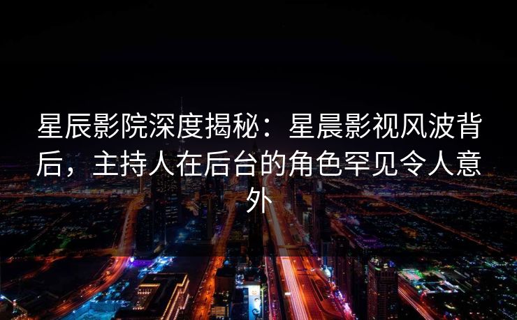 星辰影院深度揭秘：星晨影视风波背后，主持人在后台的角色罕见令人意外