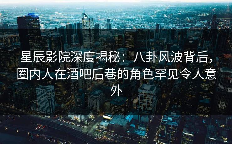 星辰影院深度揭秘：八卦风波背后，圈内人在酒吧后巷的角色罕见令人意外