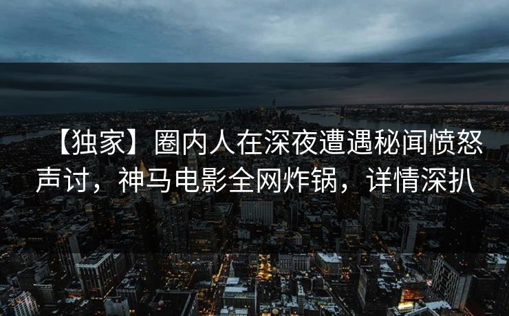 【独家】圈内人在深夜遭遇秘闻愤怒声讨，神马电影全网炸锅，详情深扒