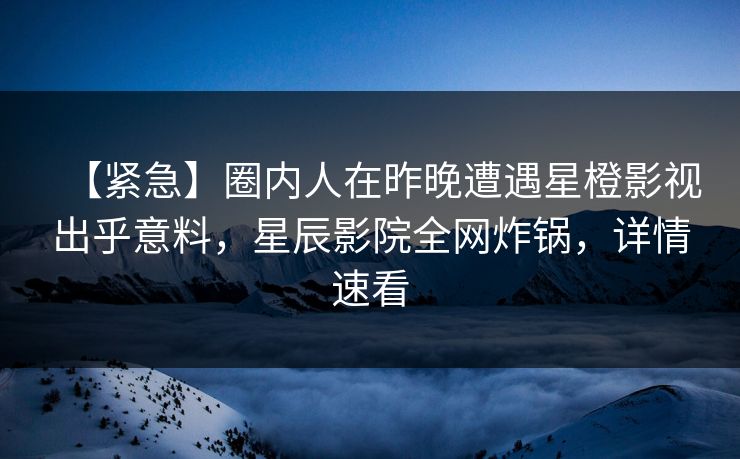 【紧急】圈内人在昨晚遭遇星橙影视出乎意料，星辰影院全网炸锅，详情速看