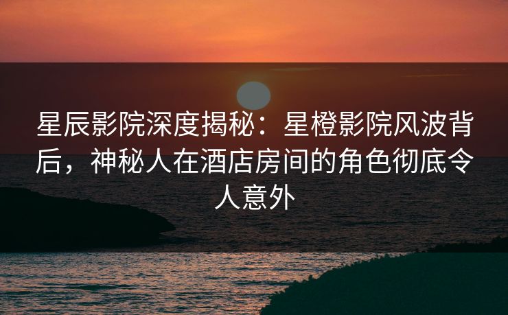 星辰影院深度揭秘:星橙影院风波背后,神秘人在酒店房间的角色彻底令人意外 星辰影院深度揭秘:星橙影院风波背后,神秘人在酒店房间的角色彻底令人意外