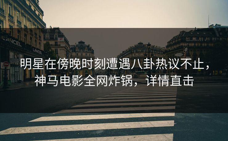 明星在傍晚时刻遭遇八卦热议不止，神马电影全网炸锅，详情直击