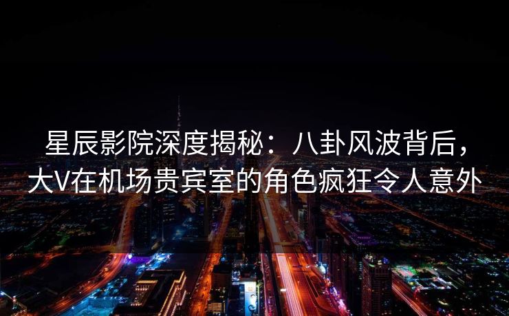 星辰影院深度揭秘：八卦风波背后，大V在机场贵宾室的角色疯狂令人意外