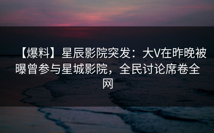 【爆料】星辰影院突发：大V在昨晚被曝曾参与星城影院，全民讨论席卷全网