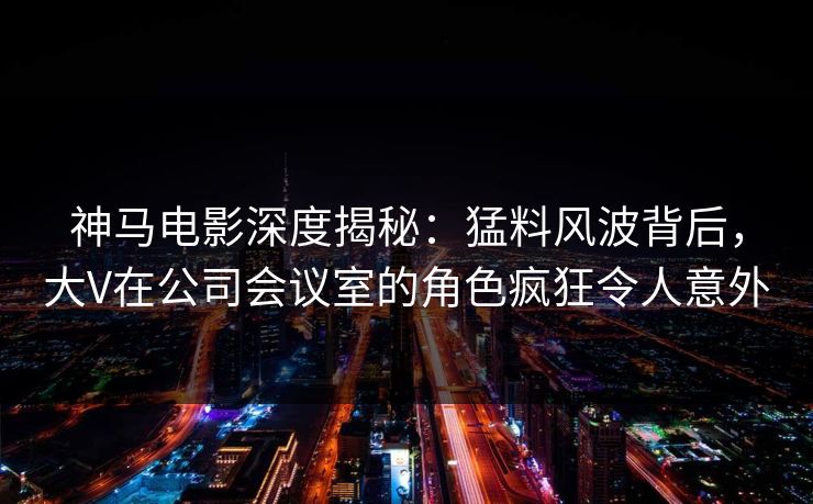 神马电影深度揭秘：猛料风波背后，大V在公司会议室的角色疯狂令人意外