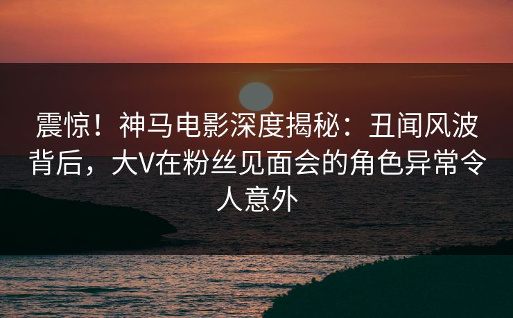 震惊！神马电影深度揭秘：丑闻风波背后，大V在粉丝见面会的角色异常令人意外