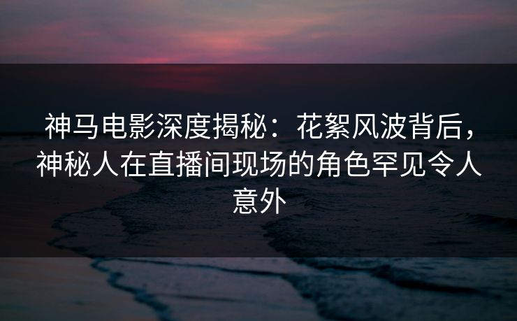 神马电影深度揭秘：花絮风波背后，神秘人在直播间现场的角色罕见令人意外