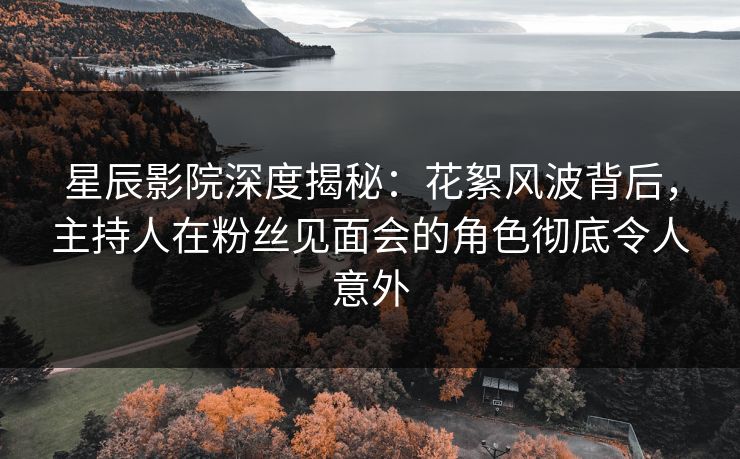星辰影院深度揭秘：花絮风波背后，主持人在粉丝见面会的角色彻底令人意外