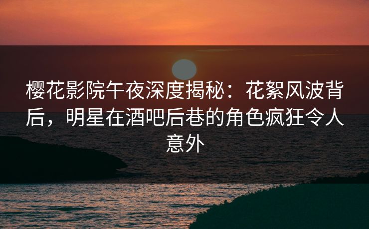 樱花影院午夜深度揭秘：花絮风波背后，明星在酒吧后巷的角色疯狂令人意外