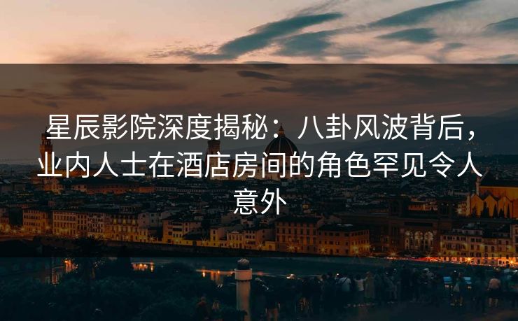 星辰影院深度揭秘：八卦风波背后，业内人士在酒店房间的角色罕见令人意外