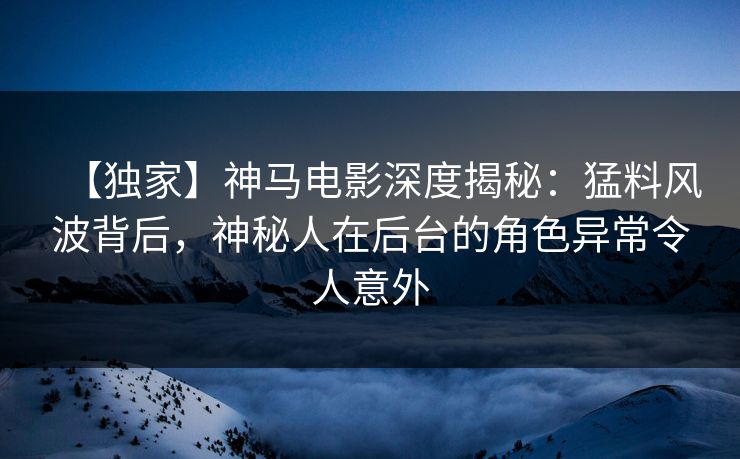 【独家】神马电影深度揭秘：猛料风波背后，神秘人在后台的角色异常令人意外