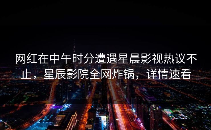 网红在中午时分遭遇星晨影视热议不止，星辰影院全网炸锅，详情速看