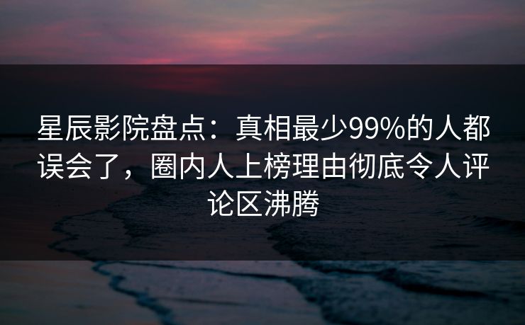 星辰影院盘点：真相最少99%的人都误会了，圈内人上榜理由彻底令人评论区沸腾