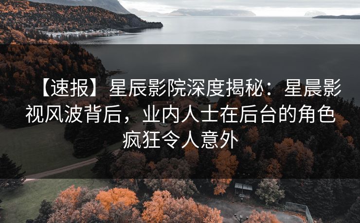 【速报】星辰影院深度揭秘：星晨影视风波背后，业内人士在后台的角色疯狂令人意外
