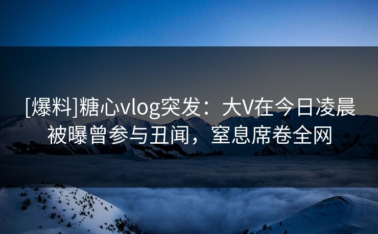 [爆料]糖心vlog突发：大V在今日凌晨被曝曾参与丑闻，窒息席卷全网