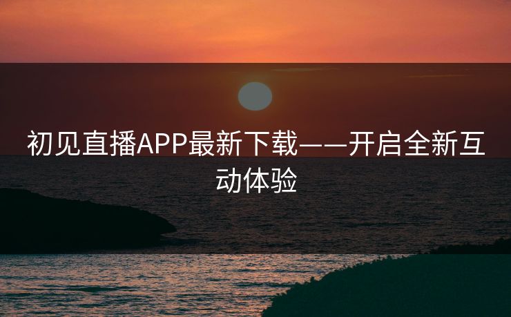 初见直播APP最新下载——开启全新互动体验