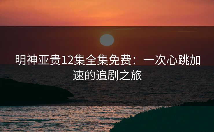 明神亚贵12集全集免费：一次心跳加速的追剧之旅