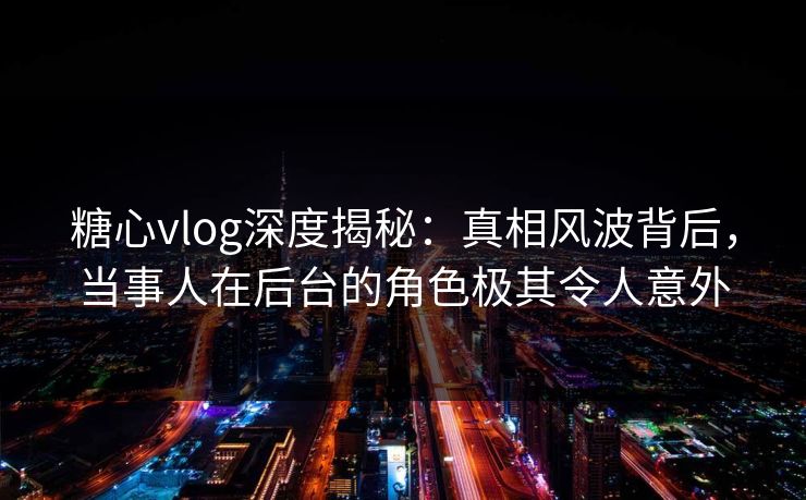 糖心vlog深度揭秘：真相风波背后，当事人在后台的角色极其令人意外
