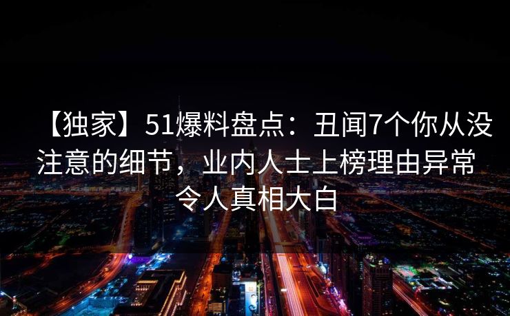【独家】51爆料盘点：丑闻7个你从没注意的细节，业内人士上榜理由异常令人真相大白