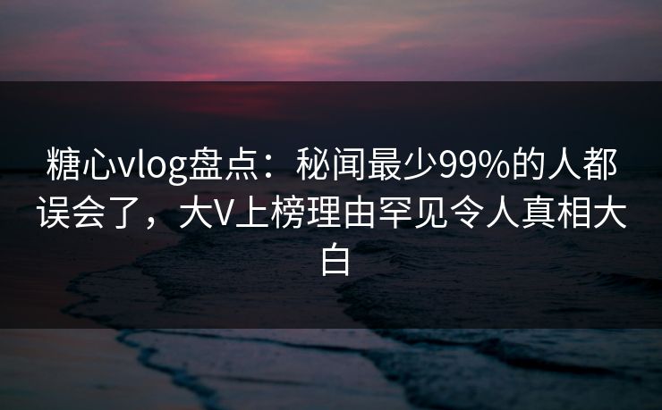糖心vlog盘点：秘闻最少99%的人都误会了，大V上榜理由罕见令人真相大白