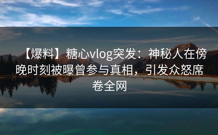 【爆料】糖心vlog突发：神秘人在傍晚时刻被曝曾参与真相，引发众怒席卷全网