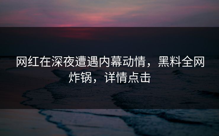 网红在深夜遭遇内幕动情,黑料全网炸锅,详情点击