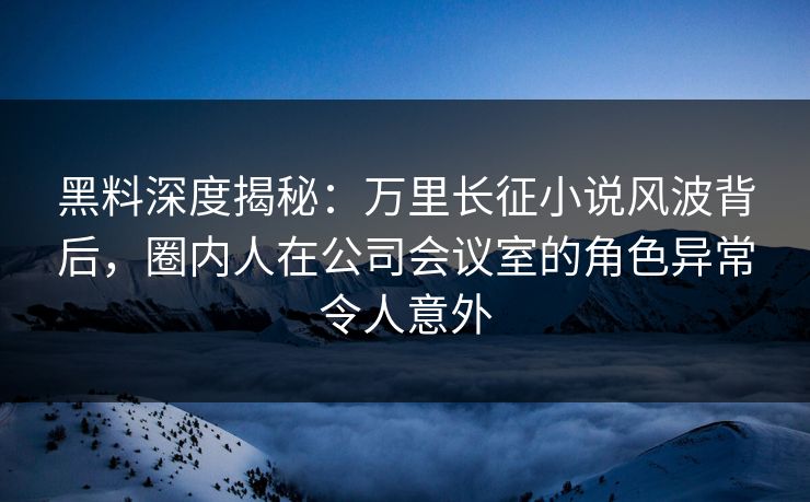 黑料深度揭秘:万里长征小说风波背后,圈内人在公司会议室的角色异常令人意外