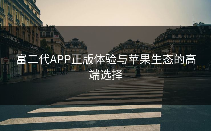 富二代APP正版体验与苹果生态的高端选择