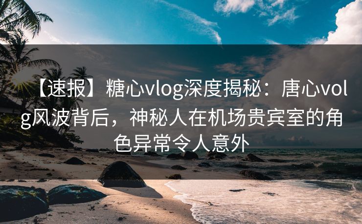 【速报】糖心vlog深度揭秘：唐心volg风波背后，神秘人在机场贵宾室的角色异常令人意外