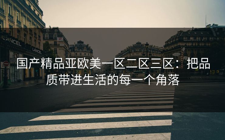 国产精品亚欧美一区二区三区:把品质带进生活的每一个角落 国产精品亚欧美一区二区三区:把品质带进生活的每一个角落