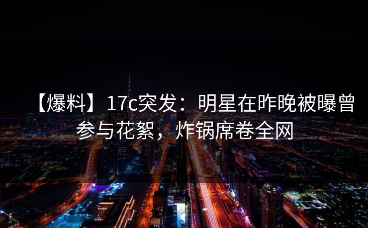 【爆料】17c突发:明星在昨晚被曝曾参与花絮,炸锅席卷全网