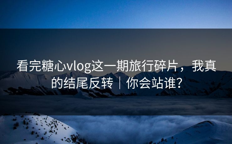 看完糖心vlog这一期旅行碎片，我真的结尾反转｜你会站谁？