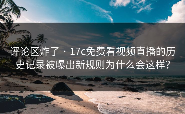 评论区炸了 · 17c免费看视频直播的历史记录被曝出新规则为什么会这样？