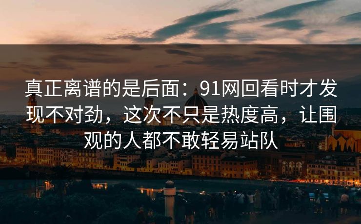真正离谱的是后面:91网回看时才发现不对劲,这次不只是热度高,让围观的人都不敢轻易站队